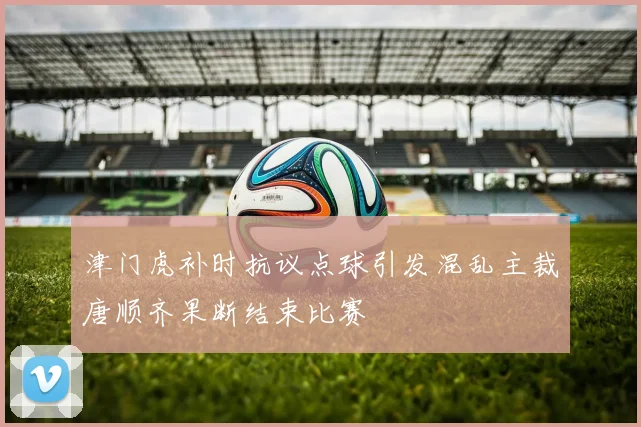 津门虎补时抗议点球引发混乱主裁唐顺齐果断结束比赛