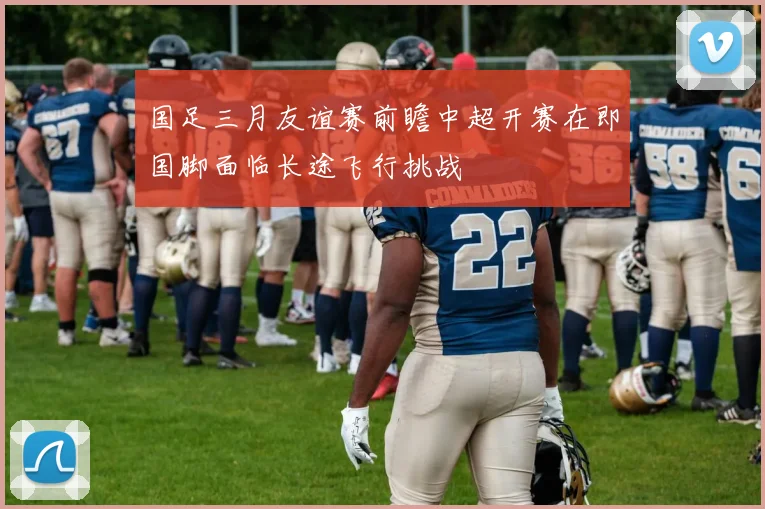 国足三月友谊赛前瞻中超开赛在即国脚面临长途飞行挑战