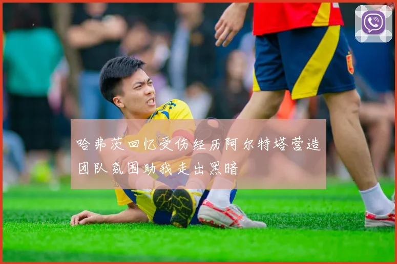 哈弗茨回忆受伤经历阿尔特塔营造团队氛围助我走出黑暗