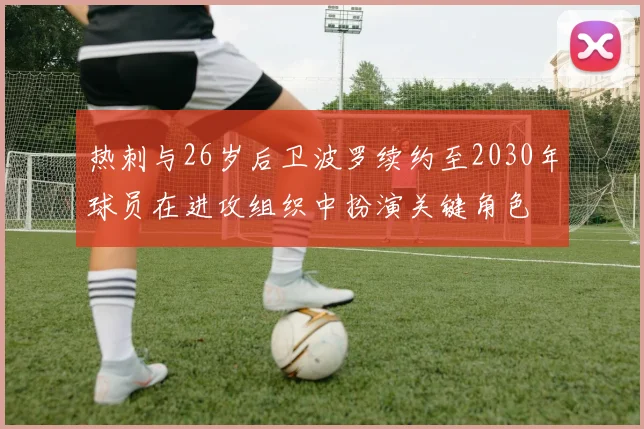 热刺与26岁后卫波罗续约至2030年球员在进攻组织中扮演关键角色