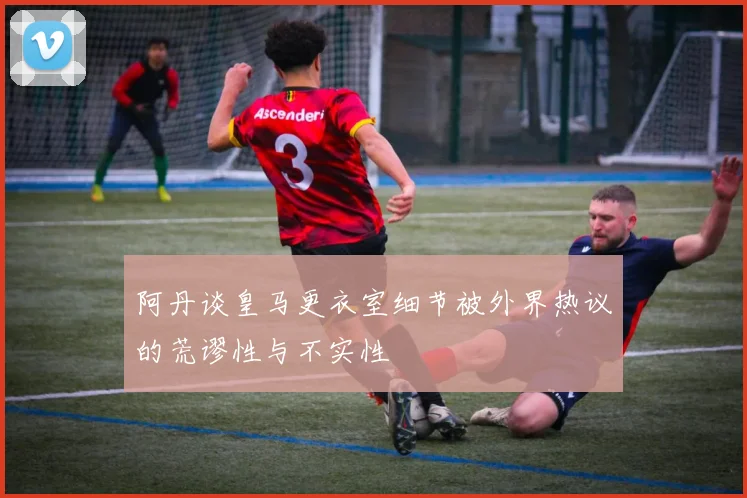 阿丹谈皇马更衣室细节被外界热议的荒谬性与不实性