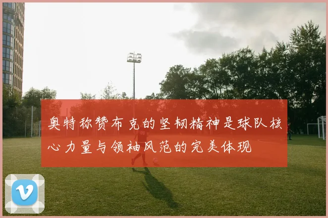 奥特称赞布克的坚韧精神是球队核心力量与领袖风范的完美体现