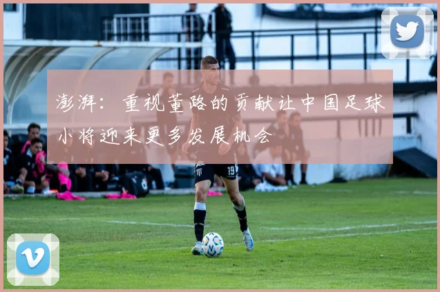 澎湃：重视董路的贡献让中国足球小将迎来更多发展机会