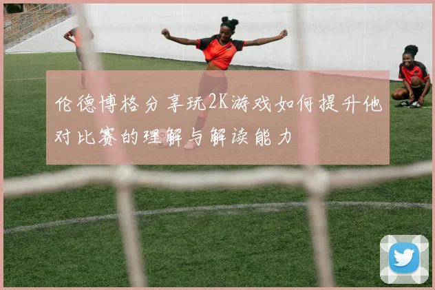 伦德博格分享玩2K游戏如何提升他对比赛的理解与解读能力