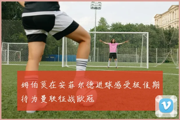 姆伯莫在安菲尔德进球感受极佳期待为曼联征战欧冠
