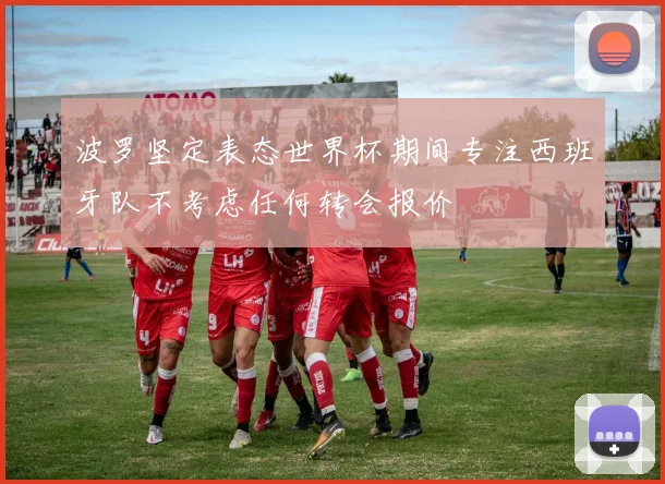波罗坚定表态世界杯期间专注西班牙队不考虑任何转会报价