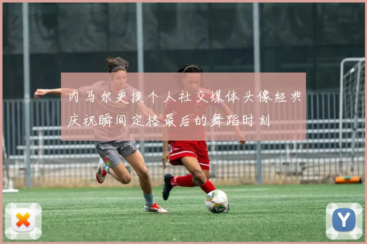 内马尔更换个人社交媒体头像经典庆祝瞬间定格最后的舞蹈时刻