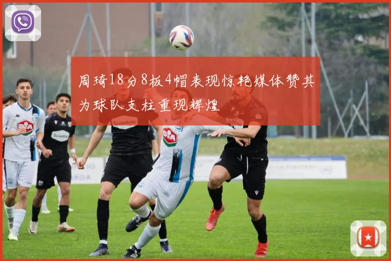周琦18分8板4帽表现惊艳媒体赞其为球队支柱重现辉煌