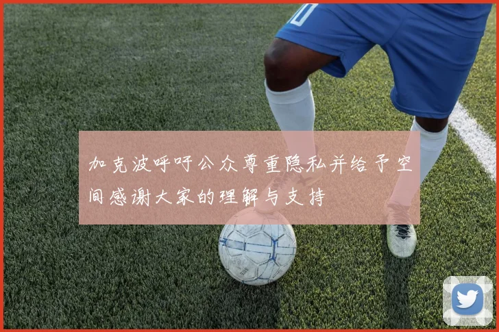 加克波呼吁公众尊重隐私并给予空间感谢大家的理解与支持