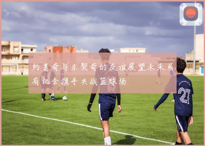约基奇与东契奇的友谊展望未来或有机会携手共战篮球场