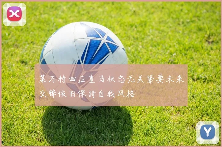 莱万特回应皇马状态无关紧要未来交锋依旧保持自我风格