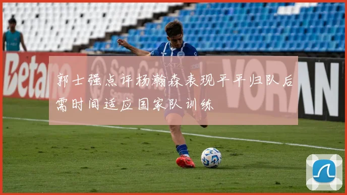 郭士强点评杨瀚森表现平平归队后需时间适应国家队训练