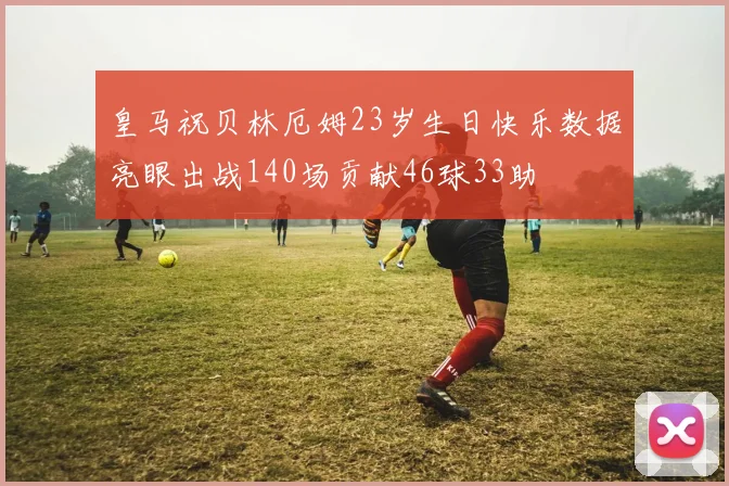 皇马祝贝林厄姆23岁生日快乐数据亮眼出战140场贡献46球33助