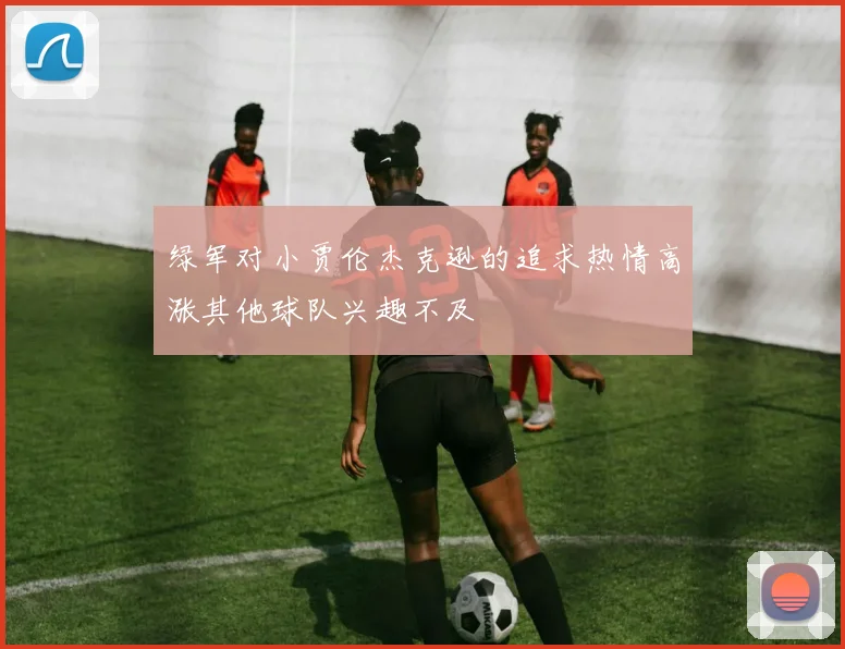 绿军对小贾伦杰克逊的追求热情高涨其他球队兴趣不及