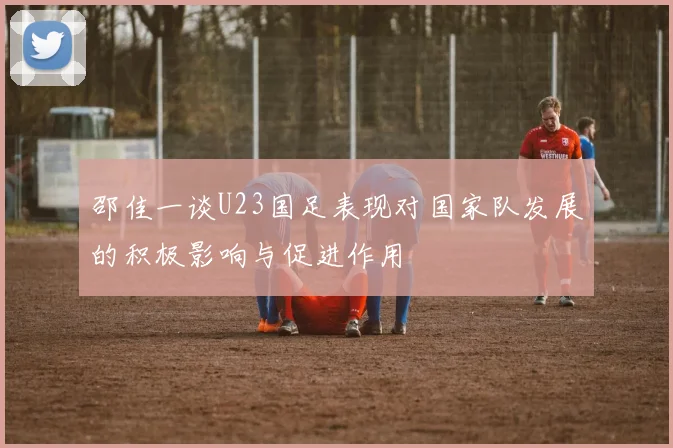 邵佳一谈U23国足表现对国家队发展的积极影响与促进作用