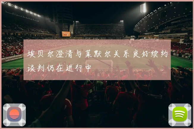 埃贝尔澄清与莱默尔关系良好续约谈判仍在进行中