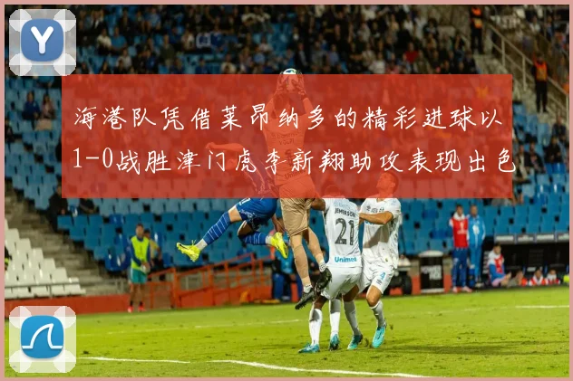 海港队凭借莱昂纳多的精彩进球以1-0战胜津门虎李新翔助攻表现出色